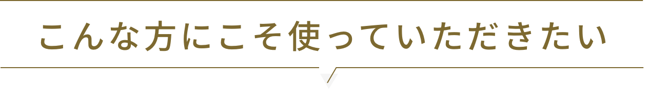 こんな方にこそ使っていただきたい